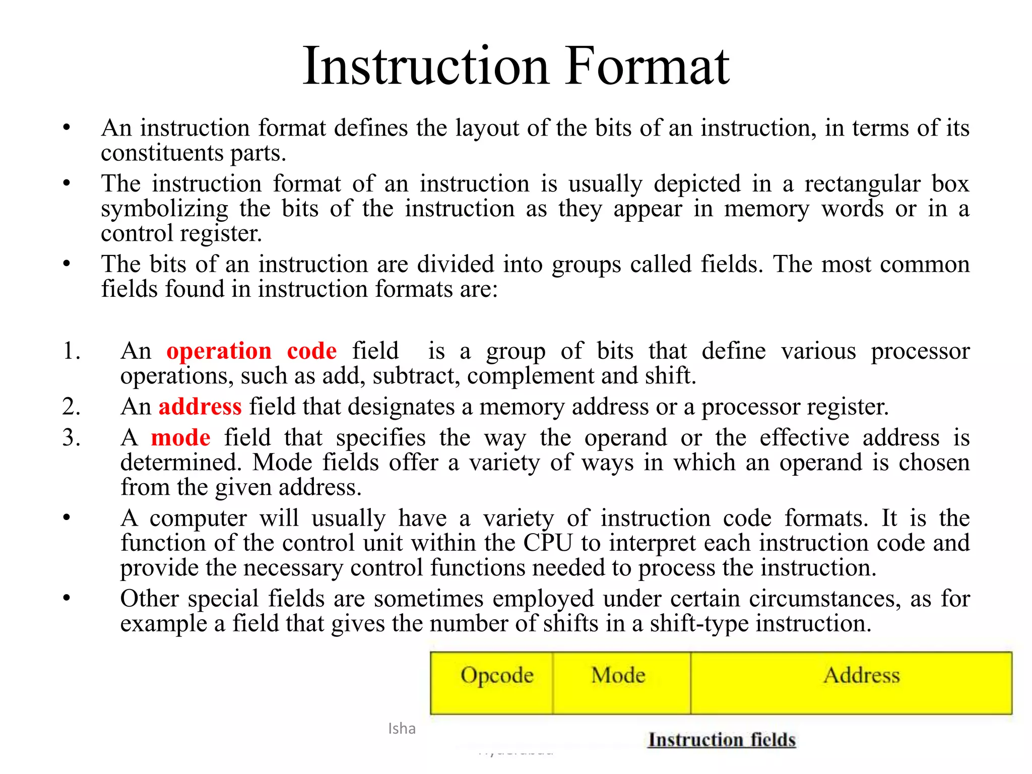 Instruction Format
• An instruction format defines the layout of the bits of an instruction, in terms of its
constituents parts.
• The instruction format of an instruction is usually depicted in a rectangular box
symbolizing the bits of the instruction as they appear in memory words or in a
control register.
• The bits of an instruction are divided into groups called fields. The most common
fields found in instruction formats are:
1. An operation code field is a group of bits that define various processor
operations, such as add, subtract, complement and shift.
2. An address field that designates a memory address or a processor register.
3. A mode field that specifies the way the operand or the effective address is
determined. Mode fields offer a variety of ways in which an operand is chosen
from the given address.
• A computer will usually have a variety of instruction code formats. It is the
function of the control unit within the CPU to interpret each instruction code and
provide the necessary control functions needed to process the instruction.
• Other special fields are sometimes employed under certain circumstances, as for
example a field that gives the number of shifts in a shift-type instruction.
Isha Padhy, Department of CSE, CBIT,
Hyderabad
52
 