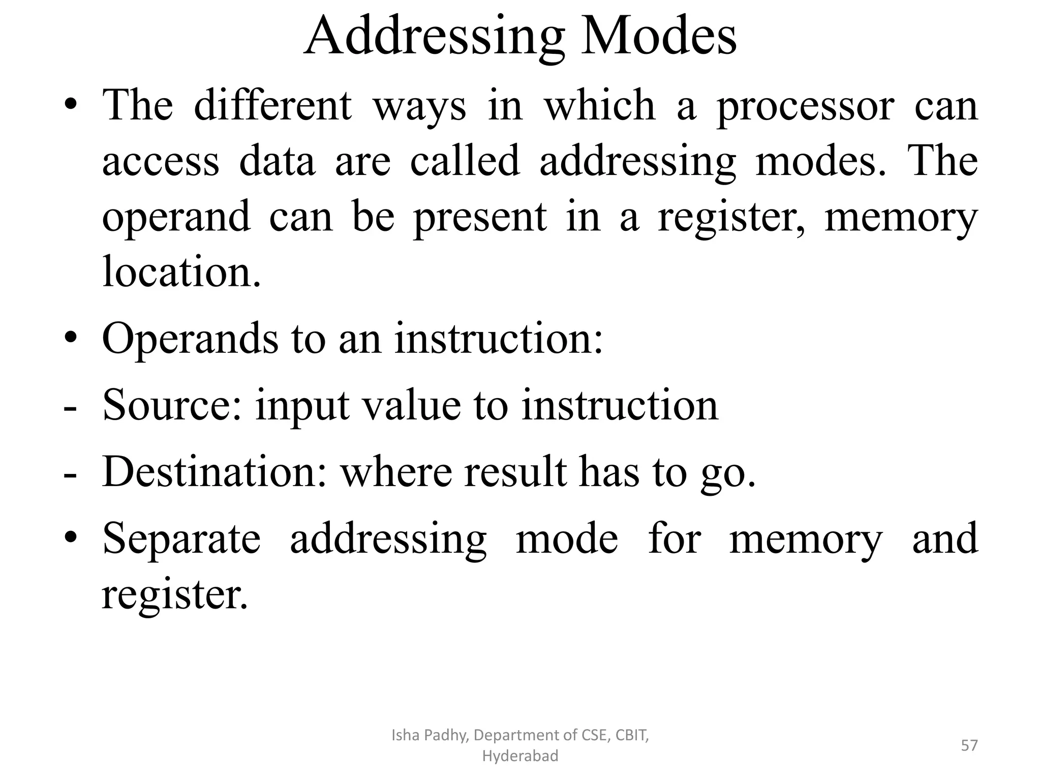 Addressing Modes
• The different ways in which a processor can
access data are called addressing modes. The
operand can be present in a register, memory
location.
• Operands to an instruction:
- Source: input value to instruction
- Destination: where result has to go.
• Separate addressing mode for memory and
register.
Isha Padhy, Department of CSE, CBIT,
Hyderabad
57
 