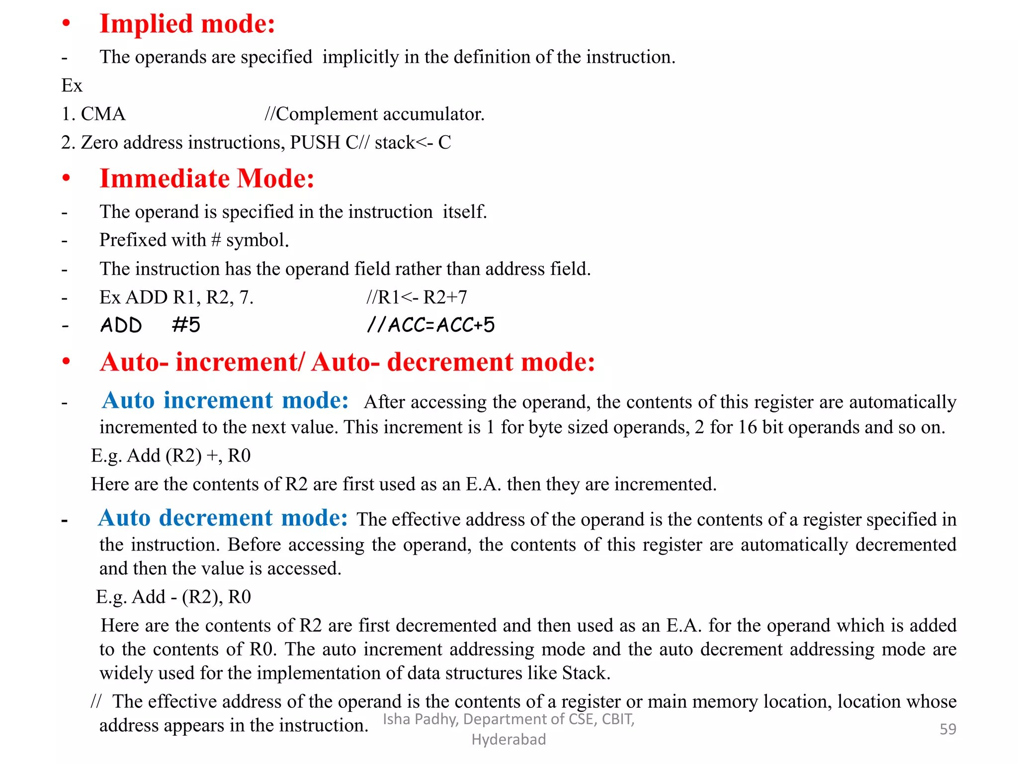• Implied mode:
- The operands are specified implicitly in the definition of the instruction.
Ex
1. CMA //Complement accumulator.
2. Zero address instructions, PUSH C// stack<- C
• Immediate Mode:
- The operand is specified in the instruction itself.
- Prefixed with # symbol.
- The instruction has the operand field rather than address field.
- Ex ADD R1, R2, 7. //R1<- R2+7
- ADD #5 //ACC=ACC+5
• Auto- increment/ Auto- decrement mode:
- Auto increment mode: After accessing the operand, the contents of this register are automatically
incremented to the next value. This increment is 1 for byte sized operands, 2 for 16 bit operands and so on.
E.g. Add (R2) +, R0
Here are the contents of R2 are first used as an E.A. then they are incremented.
- Auto decrement mode: The effective address of the operand is the contents of a register specified in
the instruction. Before accessing the operand, the contents of this register are automatically decremented
and then the value is accessed.
E.g. Add - (R2), R0
Here are the contents of R2 are first decremented and then used as an E.A. for the operand which is added
to the contents of R0. The auto increment addressing mode and the auto decrement addressing mode are
widely used for the implementation of data structures like Stack.
// The effective address of the operand is the contents of a register or main memory location, location whose
address appears in the instruction. Isha Padhy, Department of CSE, CBIT,
Hyderabad
59
 