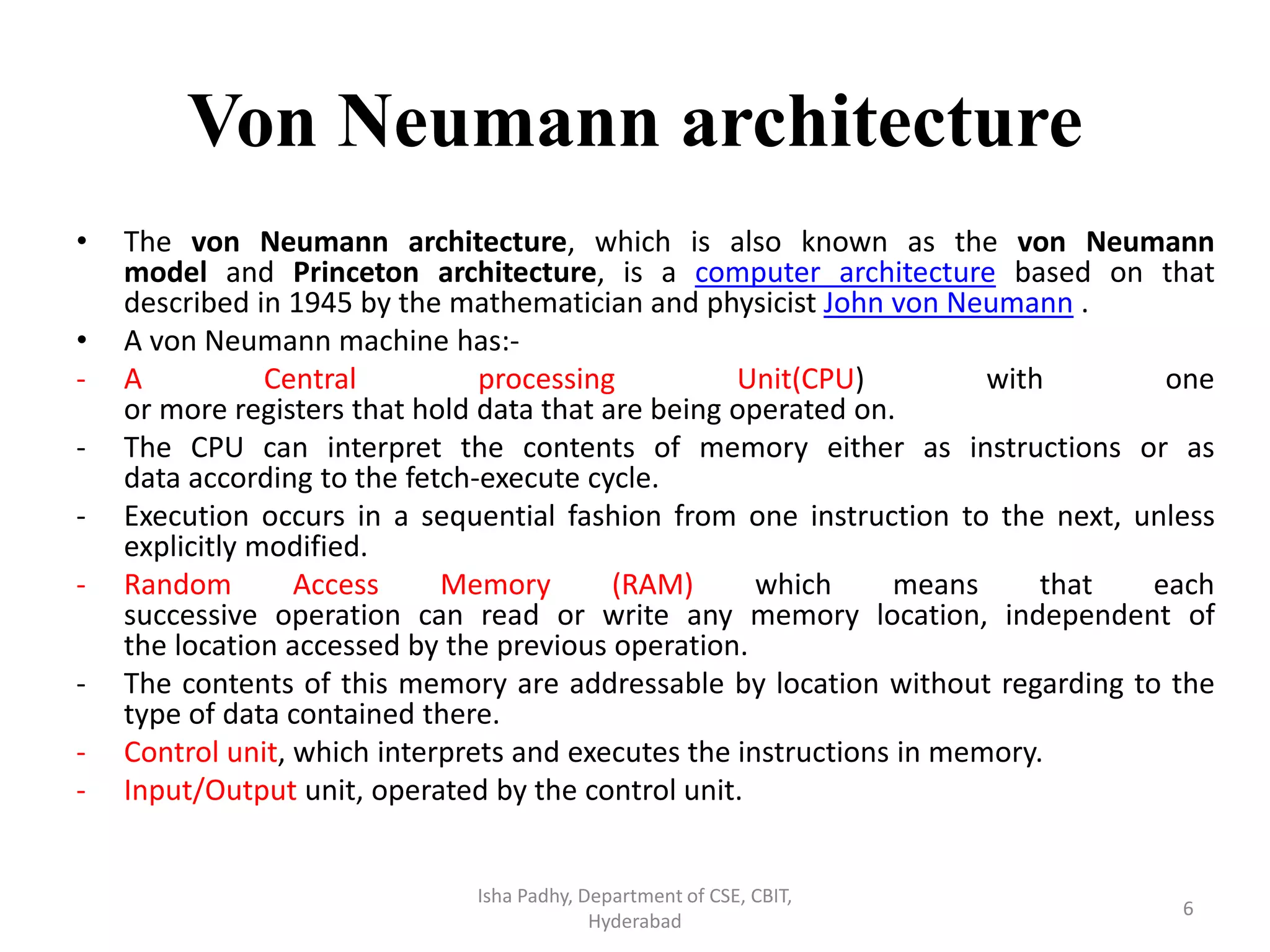 Von Neumann architecture
• The von Neumann architecture, which is also known as the von Neumann
model and Princeton architecture, is a computer architecture based on that
described in 1945 by the mathematician and physicist John von Neumann .
• A von Neumann machine has:-
- A Central processing Unit(CPU) with one
or more registers that hold data that are being operated on.
- The CPU can interpret the contents of memory either as instructions or as
data according to the fetch-execute cycle.
- Execution occurs in a sequential fashion from one instruction to the next, unless
explicitly modified.
- Random Access Memory (RAM) which means that each
successive operation can read or write any memory location, independent of
the location accessed by the previous operation.
- The contents of this memory are addressable by location without regarding to the
type of data contained there.
- Control unit, which interprets and executes the instructions in memory.
- Input/Output unit, operated by the control unit.
Isha Padhy, Department of CSE, CBIT,
Hyderabad
6
 