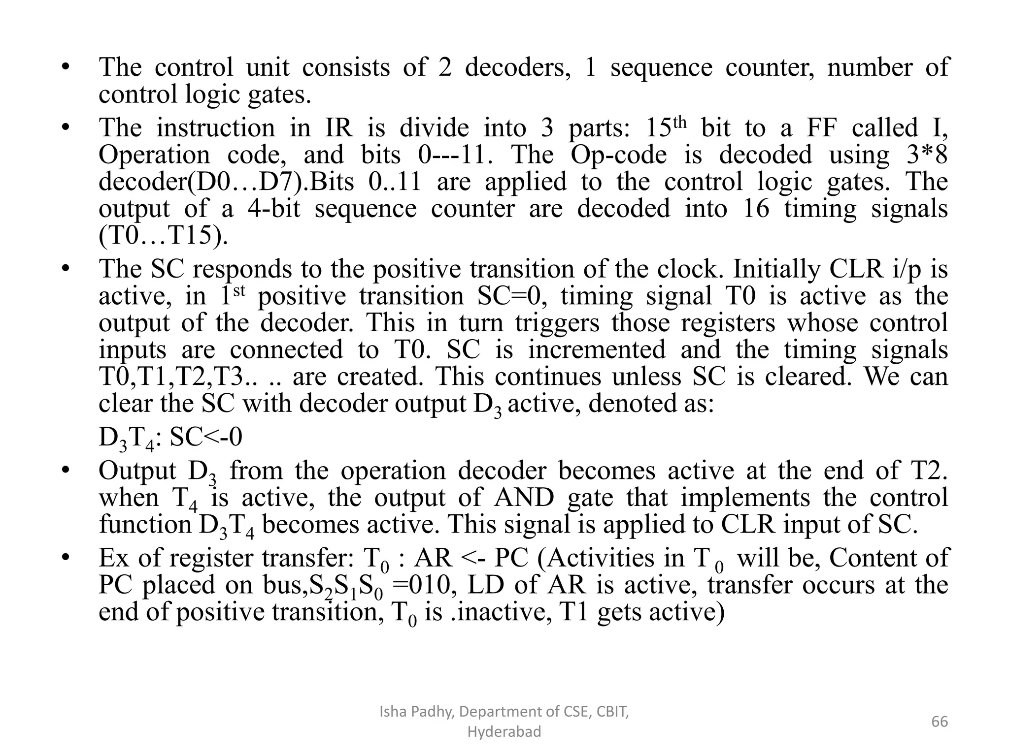 • The control unit consists of 2 decoders, 1 sequence counter, number of
control logic gates.
• The instruction in IR is divide into 3 parts: 15th bit to a FF called I,
Operation code, and bits 0---11. The Op-code is decoded using 3*8
decoder(D0…D7).Bits 0..11 are applied to the control logic gates. The
output of a 4-bit sequence counter are decoded into 16 timing signals
(T0…T15).
• The SC responds to the positive transition of the clock. Initially CLR i/p is
active, in 1st positive transition SC=0, timing signal T0 is active as the
output of the decoder. This in turn triggers those registers whose control
inputs are connected to T0. SC is incremented and the timing signals
T0,T1,T2,T3.. .. are created. This continues unless SC is cleared. We can
clear the SC with decoder output D3 active, denoted as:
D3T4: SC<-0
• Output D3 from the operation decoder becomes active at the end of T2.
when T4 is active, the output of AND gate that implements the control
function D3T4 becomes active. This signal is applied to CLR input of SC.
• Ex of register transfer: T0 : AR <- PC (Activities in T0 will be, Content of
PC placed on bus,S2S1S0 =010, LD of AR is active, transfer occurs at the
end of positive transition, T0 is .inactive, T1 gets active)
Isha Padhy, Department of CSE, CBIT,
Hyderabad
66
 