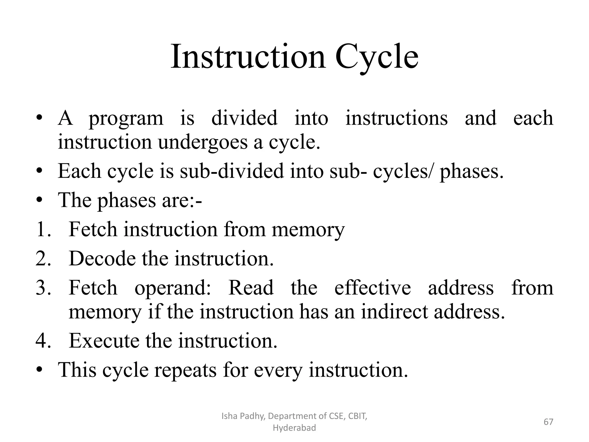 Instruction Cycle
• A program is divided into instructions and each
instruction undergoes a cycle.
• Each cycle is sub-divided into sub- cycles/ phases.
• The phases are:-
1. Fetch instruction from memory
2. Decode the instruction.
3. Fetch operand: Read the effective address from
memory if the instruction has an indirect address.
4. Execute the instruction.
• This cycle repeats for every instruction.
Isha Padhy, Department of CSE, CBIT,
Hyderabad
67
 