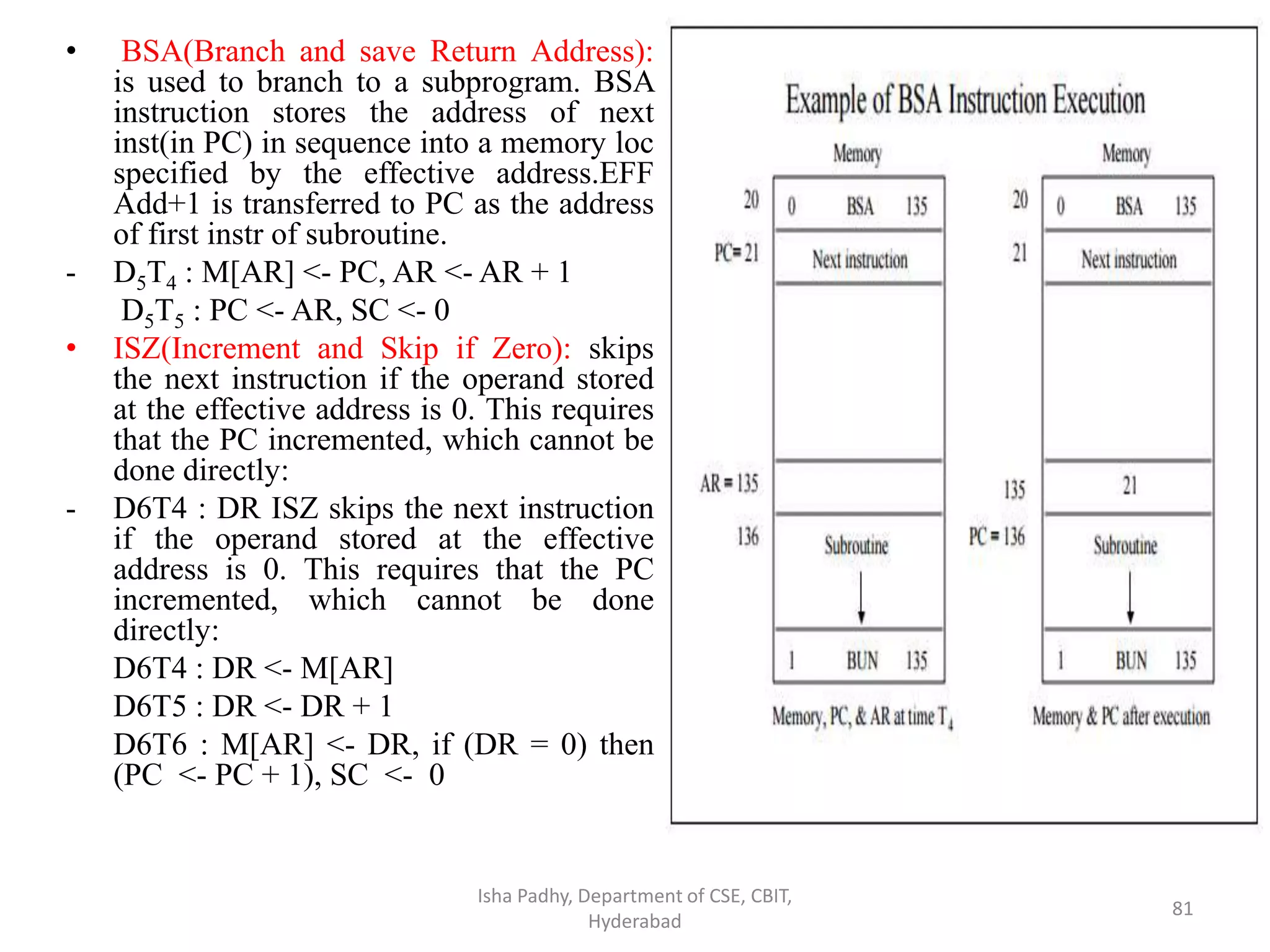 • BSA(Branch and save Return Address):
is used to branch to a subprogram. BSA
instruction stores the address of next
inst(in PC) in sequence into a memory loc
specified by the effective address.EFF
Add+1 is transferred to PC as the address
of first instr of subroutine.
- D5T4 : M[AR] <- PC, AR <- AR + 1
D5T5 : PC <- AR, SC <- 0
• ISZ(Increment and Skip if Zero): skips
the next instruction if the operand stored
at the effective address is 0. This requires
that the PC incremented, which cannot be
done directly:
- D6T4 : DR ISZ skips the next instruction
if the operand stored at the effective
address is 0. This requires that the PC
incremented, which cannot be done
directly:
D6T4 : DR <- M[AR]
D6T5 : DR <- DR + 1
D6T6 : M[AR] <- DR, if (DR = 0) then
(PC <- PC + 1), SC <- 0
Isha Padhy, Department of CSE, CBIT,
Hyderabad
81
 