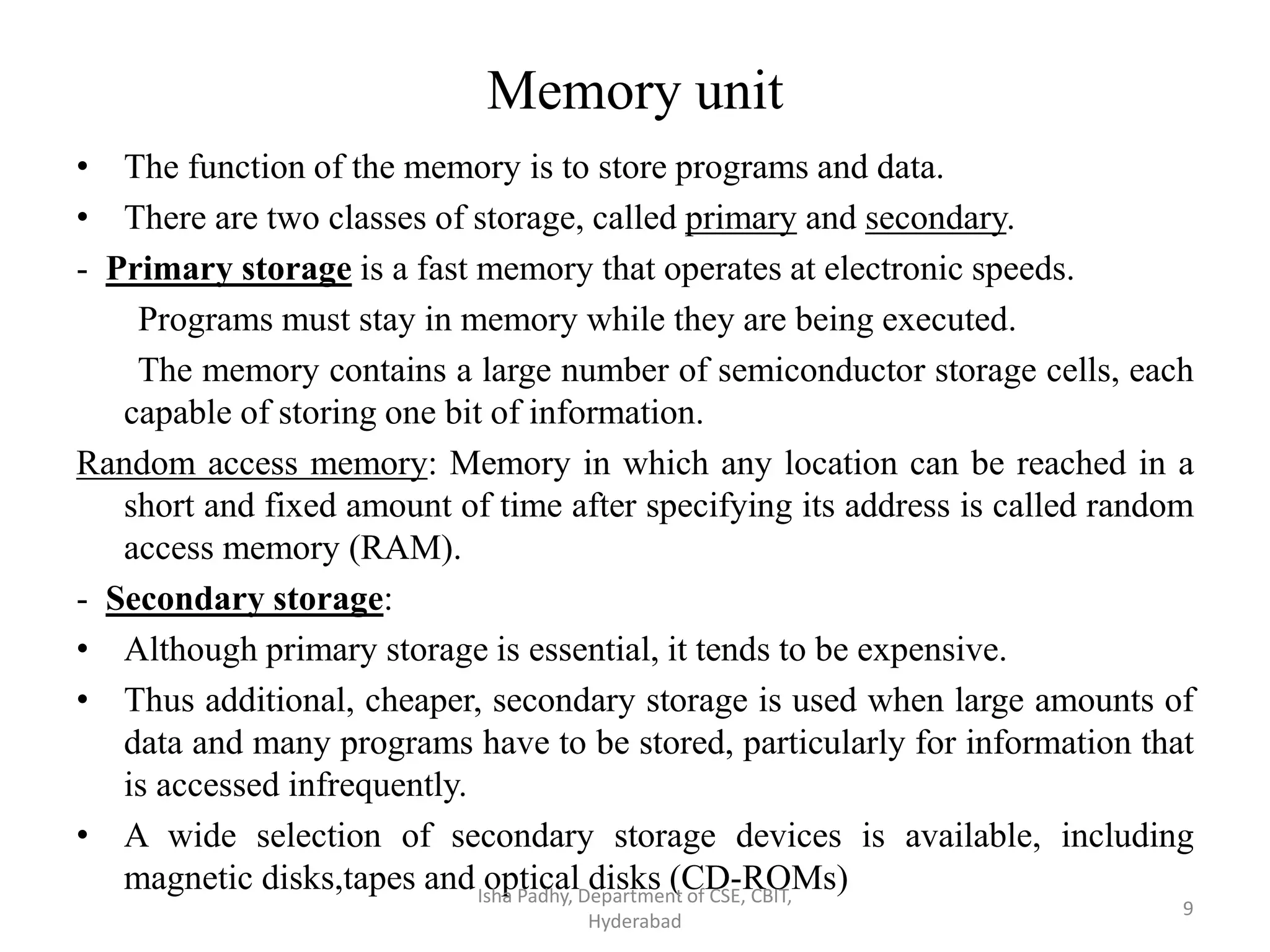 Memory unit
• The function of the memory is to store programs and data.
• There are two classes of storage, called primary and secondary.
- Primary storage is a fast memory that operates at electronic speeds.
Programs must stay in memory while they are being executed.
The memory contains a large number of semiconductor storage cells, each
capable of storing one bit of information.
Random access memory: Memory in which any location can be reached in a
short and fixed amount of time after specifying its address is called random
access memory (RAM).
- Secondary storage:
• Although primary storage is essential, it tends to be expensive.
• Thus additional, cheaper, secondary storage is used when large amounts of
data and many programs have to be stored, particularly for information that
is accessed infrequently.
• A wide selection of secondary storage devices is available, including
magnetic disks,tapes and optical disks (CD-ROMs)Isha Padhy, Department of CSE, CBIT,
Hyderabad
9
 