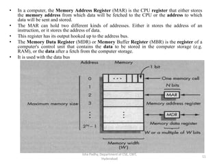 • In a computer, the Memory Address Register (MAR) is the CPU register that either stores
the memory address from which data will be fetched to the CPU or the address to which
data will be sent and stored.
• The MAR can hold two different kinds of addresses. Either it stores the address of an
instruction, or it stores the address of data.
• This register has its output hooked up to the address bus.
• The Memory Data Register (MDR) or Memory Buffer Register (MBR) is the register of a
computer's control unit that contains the data to be stored in the computer storage (e.g.
RAM), or the data after a fetch from the computer storage.
• It is used with the data bus
Isha Padhy, Department of CSE, CBIT,
Hyderabad
11
 
