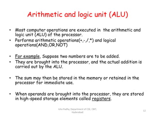 Arithmetic and logic unit (ALU)
• Most computer operations are executed in the arithmetic and
logic unit (ALU) of the processor.
• Performs arithmetic operations(+,-,/,*) and logical
operations(AND,OR,NOT)
• For example, Suppose two numbers are to be added.
• They are brought into the processor, and the actual addition is
carried out by the ALU.
• The sum may then be stored in the memory or retained in the
processor for immediate use.
• When operands are brought into the processor, they are stored
in high-speed storage elements called registers.
Isha Padhy, Department of CSE, CBIT,
Hyderabad
12
 