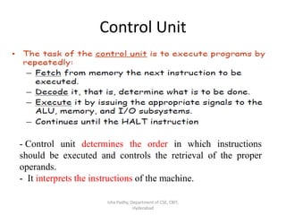 Control Unit
Isha Padhy, Department of CSE, CBIT,
Hyderabad
- Control unit determines the order in which instructions
should be executed and controls the retrieval of the proper
operands.
- It interprets the instructions of the machine.
 
