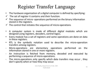 Register Transfer Language
• The hardware organization of a digital computer is defined by specifying:
 The set of register it contains and their function.
 The sequence of micro- operations performed on the binary information
stored in the registers.
 The control that initiates the sequence of micro-operations
• A computer system is made of different digital modules which are
designed using registers, decoders, control logics.
• Every module has a set of registers and some operations are done on data
in these registers.
• RTL is the symbolic notation used to describe the micro-operation
transfers among registers.
- Micro-operations are elementary operations performed on the
information stored in one or more registers.
- An instruction is fetched from memory, decoded and executed by
performing a sequence of micro-operations.
- The micro-operations only specify which data transfers may occur , they
don’t specify when or how they may occur.
Isha Padhy, Department of CSE, CBIT,
Hyderabad
16
 