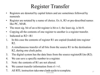 Register Transfer
• Registers are denoted by capital letters and are sometimes followed by
numerals
• Register are notated by a name of choice. Ex A, R3 or pre-described names
like PC, MAR.
• The most sig. bit of an n-bit register is bit n-1; the least sig. is bit 0.
• Copying all the contents of one register to another is a register transfer.
- Indicated as R2<-R1
1. In this case the contents of register R1 are copied (loaded) into register
R2.
2. A simultaneous transfer of all bits from the source R1 to the destination
R2, during one clock pulse.
3. The digital system has the data lines from the source register(R1)to (R2).
4. We can save a specific number to a register.
5. Note: the contents of R1 are not altered.
6. We cannot transfer information from r1->r1.
7. All RTL instruction take one clock cycle to complete.Isha Padhy, Department of CSE, CBIT,
Hyderabad
17
 