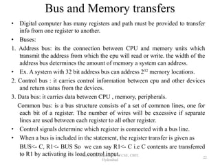 Bus and Memory transfers
• Digital computer has many registers and path must be provided to transfer
info from one register to another.
• Buses:
1. Address bus: its the connection between CPU and memory units which
transmit the address from which the cpu will read or write. the width of the
address bus determines the amount of memory a system can address.
• Ex. A system with 32 bit address bus can address 232 memory locations.
2. Control bus : it carries control information between cpu and other devices
and return status from the devices.
3. Data bus: it carries data between CPU , memory, peripherals.
Common bus: is a bus structure consists of a set of common lines, one for
each bit of a register. The number of wires will be excessive if separate
lines are used between each register to all other register.
• Control signals determine which register is connected with a bus line.
• When a bus is included in the statement, the register transfer is given as
BUS<- C, R1<- BUS So we can say R1<- C i.e C contents are transferred
to R1 by activating its load control input.Isha Padhy, Department of CSE, CBIT,
Hyderabad
22
 