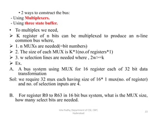 • To multiplex we need,
 K register of n bits can be multiplexed to produce an n-line
common bus where,
 1. n MUXs are needed(=bit numbers)
 2. The size of each MUX is K*1(no.of registers*1)
 3. w selection lines are needed where , 2w>=k
 Ex.
A. A bus system using MUX for 16 register each of 32 bit data
transformation
Sol: we require 32 mux each having size of 16* 1 mux(no. of register)
and no. of selection inputs are 4.
B. For register R0 to R63 in 16 bit bus system, what is the MUX size,
how many select bits are needed.
Isha Padhy, Department of CSE, CBIT,
Hyderabad
23
• 2 ways to construct the bus:
- Using Multiplexers.
- Using three state buffer.
 