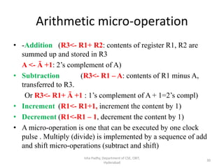 Arithmetic micro-operation
• -Addition (R3<- R1+ R2: contents of register R1, R2 are
summed up and stored in R3
A <- Ā +1: 2’s complement of A)
• Subtraction (R3<- R1 – A: contents of R1 minus A,
transferred to R3.
Or R3<- R1+ Ā +1 : 1’s complement of A + 1=2’s compl)
• Increment (R1<- R1+1, increment the content by 1)
• Decrement (R1<-R1 – 1, decrement the content by 1)
• A micro-operation is one that can be executed by one clock
pulse . Multiply (divide) is implemented by a sequence of add
and shift micro-operations (subtract and shift)
Isha Padhy, Department of CSE, CBIT,
Hyderabad
30
 