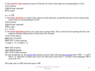 4. The selective-clear operation clears to 0 the bits in A only where there are corresponding 1’s in B
1010 A before
1100 B (logic operand)
0010 A after
A ← A ∧ B
5. The mask operation is similar to the selective-clear operation, except that the bits of A are cleared only
where there are corresponding 0’s in B
1010 A before
1100 B (logic operand)
1000 A after
A ← A ∧ B
6. The insert operation inserts a new value into a group of bits .This is done by first masking the bits to be
replaced and then ORing them with the bits to be inserted.
0110 1010 A before
0000 1111 B (mask)
0000 1010 A after masking
Y AND 1 = Y, Y AND 0 = 0
0000 1010 A before
1001 0000 B (insert)
1001 1010 A after insertion
[To turn certain bits on, the bitwise OR operation can be used, following the principle that Y OR 1 = 1 and Y
OR 0 = Y. Therefore, to make sure a bit is on, OR can be used with a 1. To leave a bit unchanged, OR is
used with a 0.]
The mask oper is AND and insert oper is OR.
Isha Padhy, Department of CSE, CBIT,
Hyderabad
39
 
