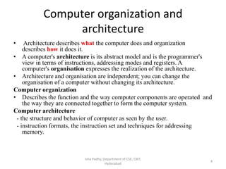 Computer organization and
architecture
• Architecture describes what the computer does and organization
describes how it does it.
• A computer's architecture is its abstract model and is the programmer's
view in terms of instructions, addressing modes and registers. A
computer's organisation expresses the realization of the architecture.
• Architecture and organisation are independent; you can change the
organisation of a computer without changing its architecture.
Computer organization
• Describes the function and the way computer components are operated and
the way they are connected together to form the computer system.
Computer architecture
- the structure and behavior of computer as seen by the user.
- instruction formats, the instruction set and techniques for addressing
memory.
Isha Padhy, Department of CSE, CBIT,
Hyderabad
4
 