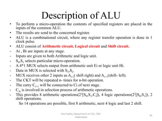 Description of ALU
• To perform a micro-operation the contents of specified registers are placed in the
inputs of the common ALU.
• The results are send to the concerned register.
• ALU is a combinational circuit, where any register transfer operation is done in 1
clock pulse.
• ALU consist of Arithmetic circuit, Logical circuit and Shift circuit.
- Ai , Bi are inputs at any stage.
- Inputs are given to both Arithmetic and logic unit.
- S0,S1 selects particular micro-operation.
- A 4*1 MUX selects output from arithmetic unit Ei or logic unit Hi.
- Data in MUX is selected with S3,S2.
- MUX receives other 2 inputs as Ai-1( shift right) and Ai+1(shift- left).
- The CKT will be repeated n- times for n-bit operation.
- The carry Ci+1 will be connected to Ci of next stage.
- Cin is involved in selection process of arithmetic operations.
- This provides 8 arithmetic operations(23[S0,S1,Ci]), 4 logic operations(22[S0,S1]), 2
shift operations.
So 14 operations are possible, first 8 arithmetic, next 4 logic and last 2 shift.
Isha Padhy, Department of CSE, CBIT,
Hyderabad
46
 