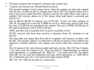 • The basic computer has 8 registers, memory unit, control unit.
• 7 register and memory are selected based on S0S1S2.
- The decimal number at each output shows when the register can place the content
onto the bus. Ex DR can put its content when S0S1S2=011.The register whose LD is
active can receive input from bus. Memory receives the input when write input is
enabled. The memory places its 16 bit output when read input is activated and
S0S1S2=111.
- Size of DR,AC,IR,TR=16 whereas size of PC,AR= 12 bits. So when contents of
AR, PC are placed on to bus the 4 MSB are set to 0. When they receive info from
bus only 12 LSB bits are transferred into register. The size of INPR, OUTR have 8
bits and communicate with 8 LSB in the bus.
- INPR: provides info to bus(info from i/p device ,transfers to AC)
OUTR: receives info from bus( receives a character from AC, transfers to o/p
device).
- The input data and output data from and to 6 registers and memory are done with
the bus. The memory address is connected to AR.(So no need of extra address bus
required to transfer address). Any register can receive data from memory except
AC.
- The 16 inputs of AC come from an adder and logic circuits. The CKT has 3 inputs.
1 set comes from the output of AC. They are used for implementation of register
micro-operations s.a. complement AC, Shift AC. 1 set comes from DR. The inputs
from DR, AC are used for Arithmetic and logic micro-operations s.a. ADD DR to
AC. E holds the carry bit. 1 set comes from input register INPR.
- DR<-AC, AC<-DR can be done in 1 clock cycle.
Isha Padhy, Department of CSE, CBIT,
Hyderabad
51
 