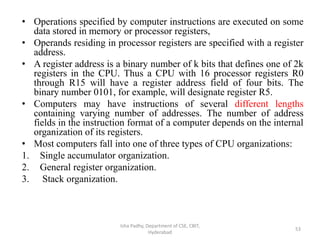 • Operations specified by computer instructions are executed on some
data stored in memory or processor registers,
• Operands residing in processor registers are specified with a register
address.
• A register address is a binary number of k bits that defines one of 2k
registers in the CPU. Thus a CPU with 16 processor registers R0
through R15 will have a register address field of four bits. The
binary number 0101, for example, will designate register R5.
• Computers may have instructions of several different lengths
containing varying number of addresses. The number of address
fields in the instruction format of a computer depends on the internal
organization of its registers.
• Most computers fall into one of three types of CPU organizations:
1. Single accumulator organization.
2. General register organization.
3. Stack organization.
Isha Padhy, Department of CSE, CBIT,
Hyderabad
53
 