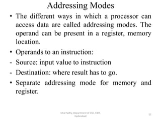 Addressing Modes
• The different ways in which a processor can
access data are called addressing modes. The
operand can be present in a register, memory
location.
• Operands to an instruction:
- Source: input value to instruction
- Destination: where result has to go.
• Separate addressing mode for memory and
register.
Isha Padhy, Department of CSE, CBIT,
Hyderabad
57
 
