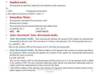 • Implied mode:
- The operands are specified implicitly in the definition of the instruction.
Ex
1. CMA //Complement accumulator.
2. Zero address instructions, PUSH C// stack<- C
• Immediate Mode:
- The operand is specified in the instruction itself.
- Prefixed with # symbol.
- The instruction has the operand field rather than address field.
- Ex ADD R1, R2, 7. //R1<- R2+7
- ADD #5 //ACC=ACC+5
• Auto- increment/ Auto- decrement mode:
- Auto increment mode: After accessing the operand, the contents of this register are automatically
incremented to the next value. This increment is 1 for byte sized operands, 2 for 16 bit operands and so on.
E.g. Add (R2) +, R0
Here are the contents of R2 are first used as an E.A. then they are incremented.
- Auto decrement mode: The effective address of the operand is the contents of a register specified in
the instruction. Before accessing the operand, the contents of this register are automatically decremented
and then the value is accessed.
E.g. Add - (R2), R0
Here are the contents of R2 are first decremented and then used as an E.A. for the operand which is added
to the contents of R0. The auto increment addressing mode and the auto decrement addressing mode are
widely used for the implementation of data structures like Stack.
// The effective address of the operand is the contents of a register or main memory location, location whose
address appears in the instruction. Isha Padhy, Department of CSE, CBIT,
Hyderabad
59
 