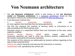 Von Neumann architecture
• The von Neumann architecture, which is also known as the von Neumann
model and Princeton architecture, is a computer architecture based on that
described in 1945 by the mathematician and physicist John von Neumann .
• A von Neumann machine has:-
- A Central processing Unit(CPU) with one
or more registers that hold data that are being operated on.
- The CPU can interpret the contents of memory either as instructions or as
data according to the fetch-execute cycle.
- Execution occurs in a sequential fashion from one instruction to the next, unless
explicitly modified.
- Random Access Memory (RAM) which means that each
successive operation can read or write any memory location, independent of
the location accessed by the previous operation.
- The contents of this memory are addressable by location without regarding to the
type of data contained there.
- Control unit, which interprets and executes the instructions in memory.
- Input/Output unit, operated by the control unit.
Isha Padhy, Department of CSE, CBIT,
Hyderabad
6
 