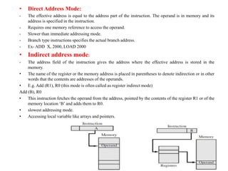 • Direct Address Mode:
- The effective address is equal to the address part of the instruction. The operand is in memory and its
address is specified in the instruction.
- Requires one memory reference to access the operand.
- Slower than immediate addressing mode.
- Branch type instructions specifies the actual branch address.
- Ex- ADD X, 2000, LOAD 2000
• Indirect address mode:
- The address field of the instruction gives the address where the effective address is stored in the
memory.
• The name of the register or the memory address is placed in parentheses to denote indirection or in other
words that the contents are addresses of the operands.
• E.g. Add (R1), R0 (this mode is often called as register indirect mode)
Add (B), R0
• This instruction fetches the operand from the address, pointed by the contents of the register R1 or of the
memory location ‘B’ and adds them to R0.
• slowest addressing mode.
• Accessing local variable like arrays and pointers.
Isha Padhy, Department of CSE, CBIT,
Hyderabad
60
 