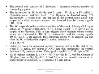 • The control unit consists of 2 decoders, 1 sequence counter, number of
control logic gates.
• The instruction in IR is divide into 3 parts: 15th bit to a FF called I,
Operation code, and bits 0---11. The Op-code is decoded using 3*8
decoder(D0…D7).Bits 0..11 are applied to the control logic gates. The
output of a 4-bit sequence counter are decoded into 16 timing signals
(T0…T15).
• The SC responds to the positive transition of the clock. Initially CLR i/p is
active, in 1st positive transition SC=0, timing signal T0 is active as the
output of the decoder. This in turn triggers those registers whose control
inputs are connected to T0. SC is incremented and the timing signals
T0,T1,T2,T3.. .. are created. This continues unless SC is cleared. We can
clear the SC with decoder output D3 active, denoted as:
D3T4: SC<-0
• Output D3 from the operation decoder becomes active at the end of T2.
when T4 is active, the output of AND gate that implements the control
function D3T4 becomes active. This signal is applied to CLR input of SC.
• Ex of register transfer: T0 : AR <- PC (Activities in T0 will be, Content of
PC placed on bus,S2S1S0 =010, LD of AR is active, transfer occurs at the
end of positive transition, T0 is .inactive, T1 gets active)
Isha Padhy, Department of CSE, CBIT,
Hyderabad
66
 
