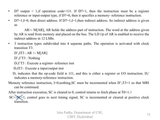• D7 output = 1,if operation code=111. If D7=1, then the instruction must be a register
reference or input-output type, if D7=0, then it specifies a memory- reference instruction.
• D7=1,I=0, then direct address. If D7=1,I=1,then indirect address. So indirect address is given
as
AR<- M[AR], AR holds the address part of instruction. The word at the address given
by AR is read from memory and placed on the bus. The LD i/p of AR is enabled to receive the
indirect address in 12 LSBs.
• 3 instruction types subdivided into 4 separate paths. The operation is activated with clock
transition T3.
D’7IT3 : AR <- M[AR]
D’7I’T3 : Nothing
D7I’T3 : Execute a register- reference inst
D7IT3 : Execute a input/output inst
D7 indicates that the op-code field is 111, and this is either a register or I/O instruction. D7'
indicates a memory-reference instruction.
Memory reference instruction, I=0,nothing,SC must be incremented when D’7T3=1 so that MRI
can be continued.
After instruction execution, SC is cleared to 0, control returns to fetch phase at T0=1.//
SC<-SC+1, control goes to next timing signal, SC is incremented or cleared at positive clock
transition.
Isha Padhy, Department of CSE,
CBIT, Hyderabad
75
 