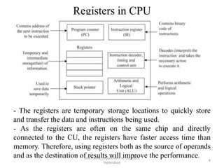 Registers in CPU
Isha Padhy, Department of CSE, CBIT,
Hyderabad
8
- The registers are temporary storage locations to quickly store
and transfer the data and instructions being used.
- As the registers are often on the same chip and directly
connected to the CU, the registers have faster access time than
memory. Therefore, using registers both as the source of operands
and as the destination of results will improve the performance.
 