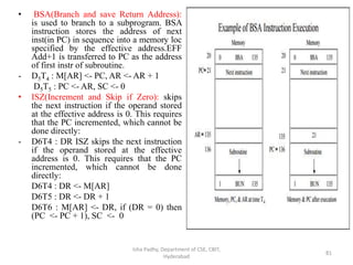 • BSA(Branch and save Return Address):
is used to branch to a subprogram. BSA
instruction stores the address of next
inst(in PC) in sequence into a memory loc
specified by the effective address.EFF
Add+1 is transferred to PC as the address
of first instr of subroutine.
- D5T4 : M[AR] <- PC, AR <- AR + 1
D5T5 : PC <- AR, SC <- 0
• ISZ(Increment and Skip if Zero): skips
the next instruction if the operand stored
at the effective address is 0. This requires
that the PC incremented, which cannot be
done directly:
- D6T4 : DR ISZ skips the next instruction
if the operand stored at the effective
address is 0. This requires that the PC
incremented, which cannot be done
directly:
D6T4 : DR <- M[AR]
D6T5 : DR <- DR + 1
D6T6 : M[AR] <- DR, if (DR = 0) then
(PC <- PC + 1), SC <- 0
Isha Padhy, Department of CSE, CBIT,
Hyderabad
81
 