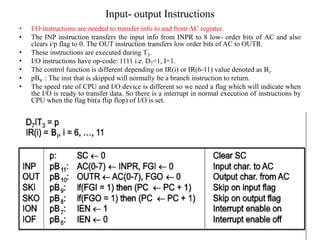 Input- output Instructions
Isha Padhy, Department of CSE, CBIT,
Hyderabad
84
• I/O instructions are needed to transfer info to and from AC register.
• The INP instruction transfers the input info from INPR to 8 low- order bits of AC and also
clears i/p flag to 0. The OUT instruction transfers low order bits of AC to OUTR.
• These instructions are executed during T3.
• I/O instructions have op-code: 1111 i.e. D7=1, I=1.
• The control function is different depending on IR(i) or IR(6-11) value denoted as Bi.
• pB8 : The inst that is skipped will normally be a branch instruction to return.
• The speed rate of CPU and I/O device is different so we need a flag which will indicate when
the I/O is ready to transfer data. So there is a interrupt in normal execution of instructions by
CPU when the flag bit(a flip flop) of I/O is set.
 