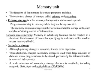 Memory unit
• The function of the memory is to store programs and data.
• There are two classes of storage, called primary and secondary.
- Primary storage is a fast memory that operates at electronic speeds.
Programs must stay in memory while they are being executed.
The memory contains a large number of semiconductor storage cells, each
capable of storing one bit of information.
Random access memory: Memory in which any location can be reached in a
short and fixed amount of time after specifying its address is called random
access memory (RAM).
- Secondary storage:
• Although primary storage is essential, it tends to be expensive.
• Thus additional, cheaper, secondary storage is used when large amounts of
data and many programs have to be stored, particularly for information that
is accessed infrequently.
• A wide selection of secondary storage devices is available, including
magnetic disks,tapes and optical disks (CD-ROMs)Isha Padhy, Department of CSE, CBIT,
Hyderabad
9
 