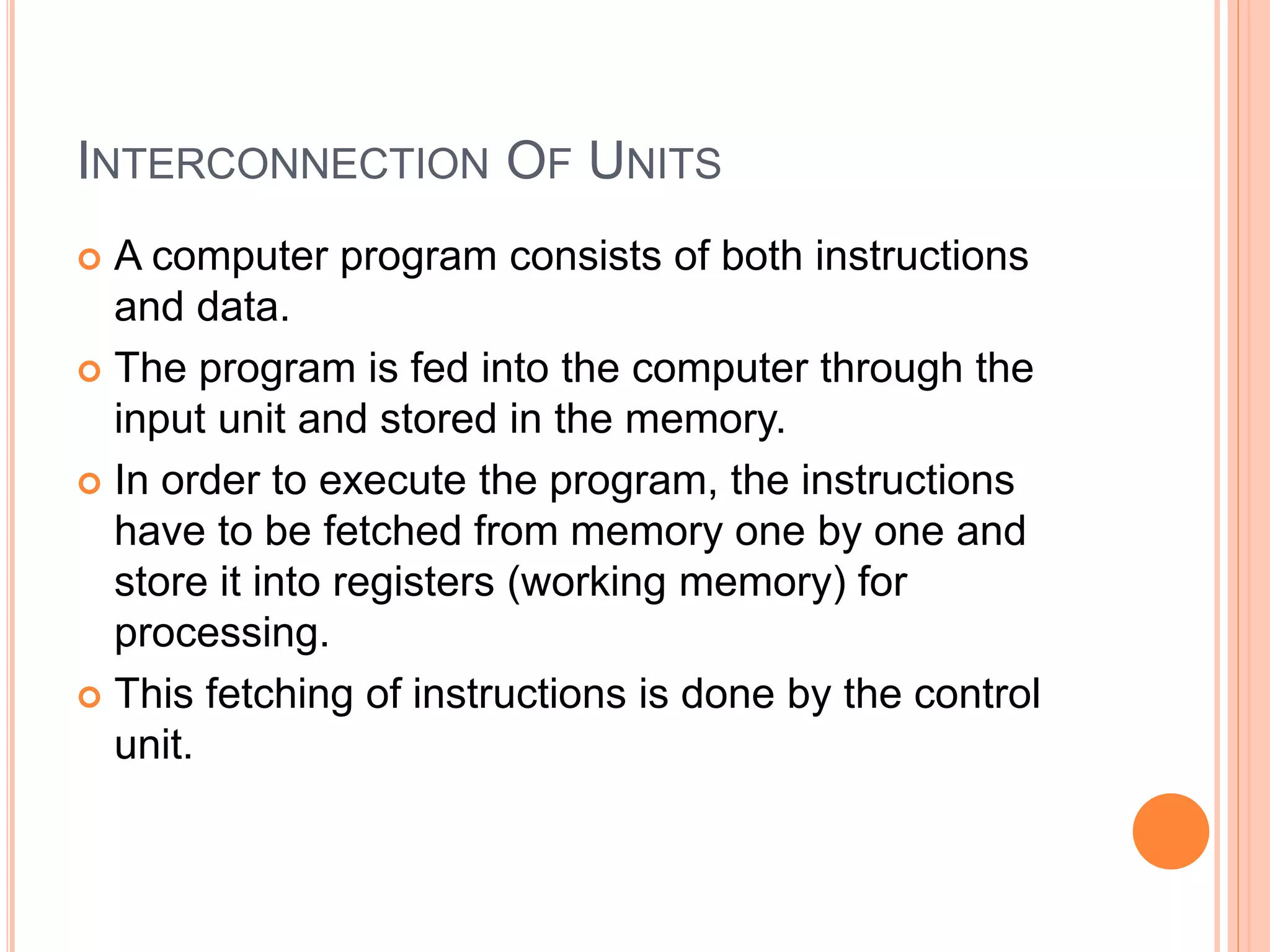 INTERCONNECTION OF UNITS
 A computer program consists of both instructions
and data.
 The program is fed into the computer through the
input unit and stored in the memory.
 In order to execute the program, the instructions
have to be fetched from memory one by one and
store it into registers (working memory) for
processing.
 This fetching of instructions is done by the control
unit.
 