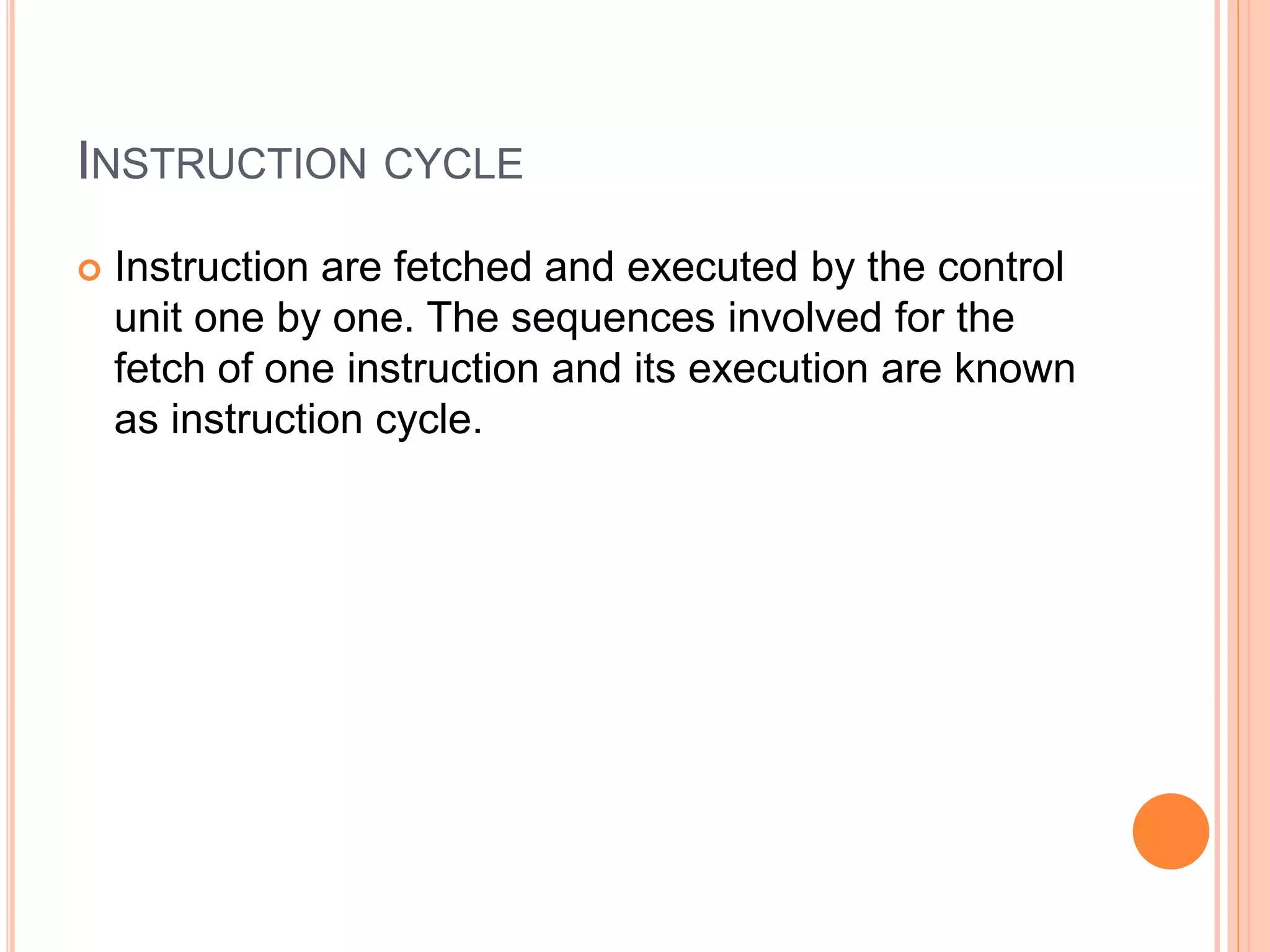 INSTRUCTION CYCLE
 Instruction are fetched and executed by the control
unit one by one. The sequences involved for the
fetch of one instruction and its execution are known
as instruction cycle.
 