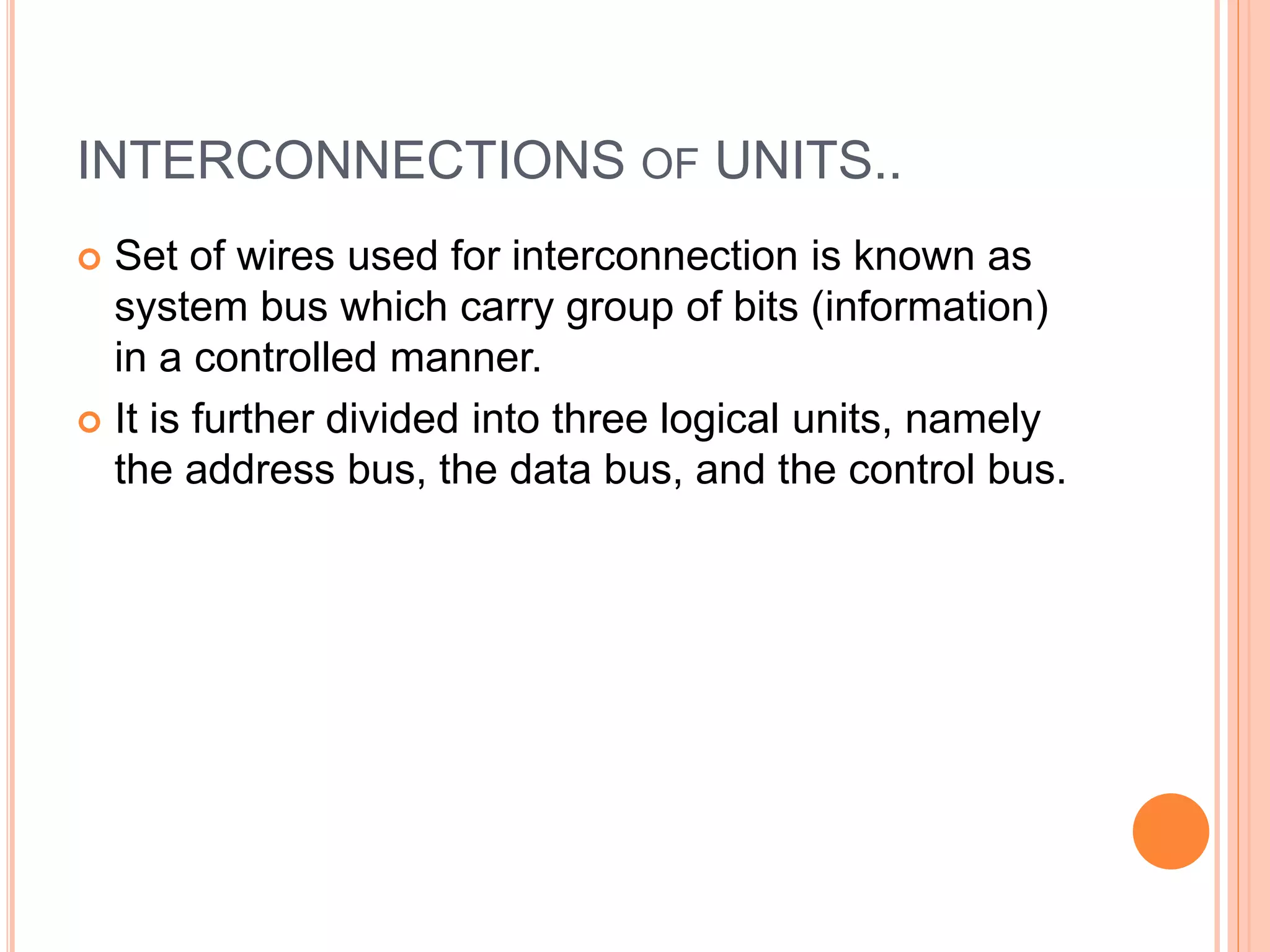 INTERCONNECTIONS OF UNITS..
 Set of wires used for interconnection is known as
system bus which carry group of bits (information)
in a controlled manner.
 It is further divided into three logical units, namely
the address bus, the data bus, and the control bus.
 