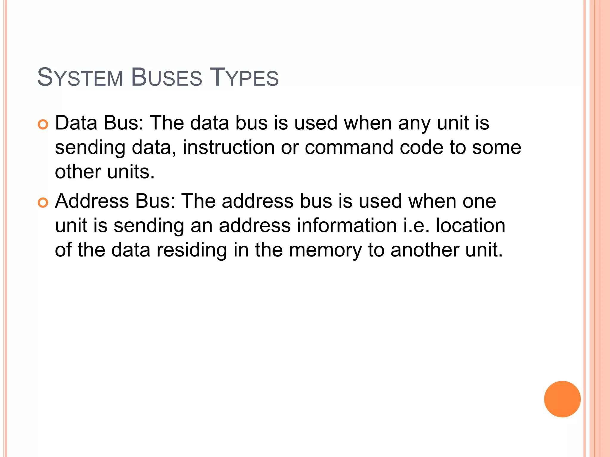 SYSTEM BUSES TYPES
 Data Bus: The data bus is used when any unit is
sending data, instruction or command code to some
other units.
 Address Bus: The address bus is used when one
unit is sending an address information i.e. location
of the data residing in the memory to another unit.
 