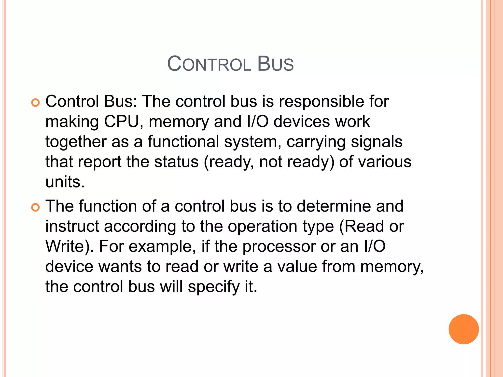 CONTROL BUS
 Control Bus: The control bus is responsible for
making CPU, memory and I/O devices work
together as a functional system, carrying signals
that report the status (ready, not ready) of various
units.
 The function of a control bus is to determine and
instruct according to the operation type (Read or
Write). For example, if the processor or an I/O
device wants to read or write a value from memory,
the control bus will specify it.
 