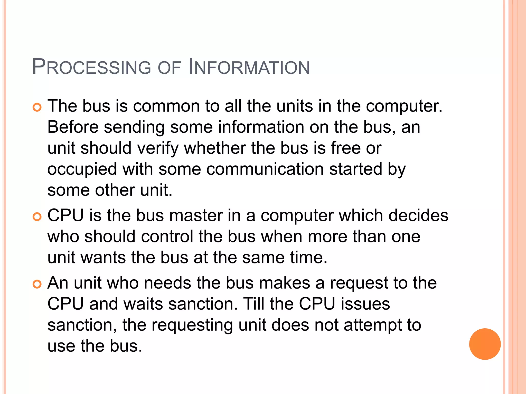 PROCESSING OF INFORMATION
 The bus is common to all the units in the computer.
Before sending some information on the bus, an
unit should verify whether the bus is free or
occupied with some communication started by
some other unit.
 CPU is the bus master in a computer which decides
who should control the bus when more than one
unit wants the bus at the same time.
 An unit who needs the bus makes a request to the
CPU and waits sanction. Till the CPU issues
sanction, the requesting unit does not attempt to
use the bus.
 