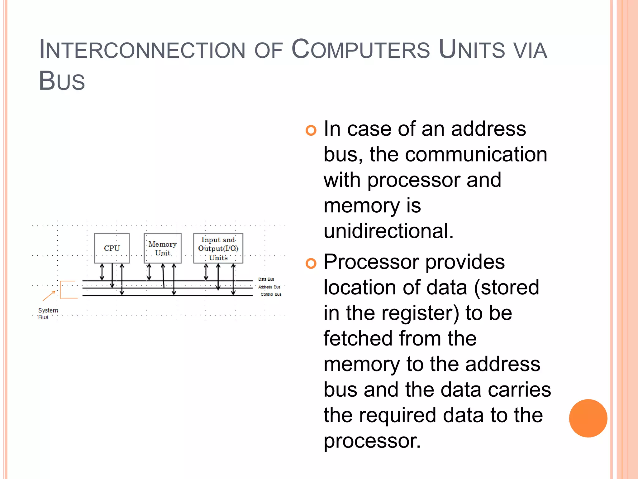 INTERCONNECTION OF COMPUTERS UNITS VIA
BUS
 In case of an address
bus, the communication
with processor and
memory is
unidirectional.
 Processor provides
location of data (stored
in the register) to be
fetched from the
memory to the address
bus and the data carries
the required data to the
processor.
 