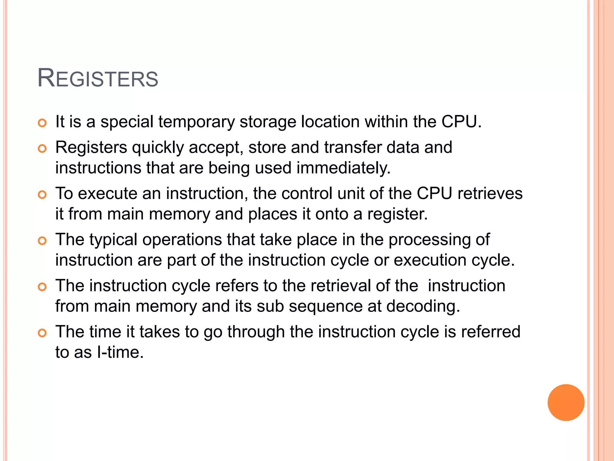 REGISTERS
 It is a special temporary storage location within the CPU.
 Registers quickly accept, store and transfer data and
instructions that are being used immediately.
 To execute an instruction, the control unit of the CPU retrieves
it from main memory and places it onto a register.
 The typical operations that take place in the processing of
instruction are part of the instruction cycle or execution cycle.
 The instruction cycle refers to the retrieval of the instruction
from main memory and its sub sequence at decoding.
 The time it takes to go through the instruction cycle is referred
to as I-time.
 