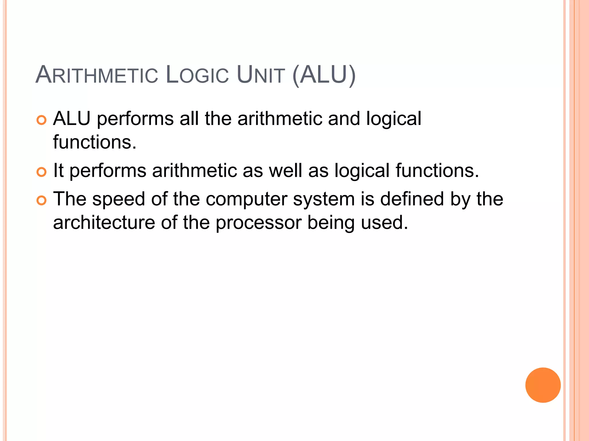 ARITHMETIC LOGIC UNIT (ALU)
 ALU performs all the arithmetic and logical
functions.
 It performs arithmetic as well as logical functions.
 The speed of the computer system is defined by the
architecture of the processor being used.
 