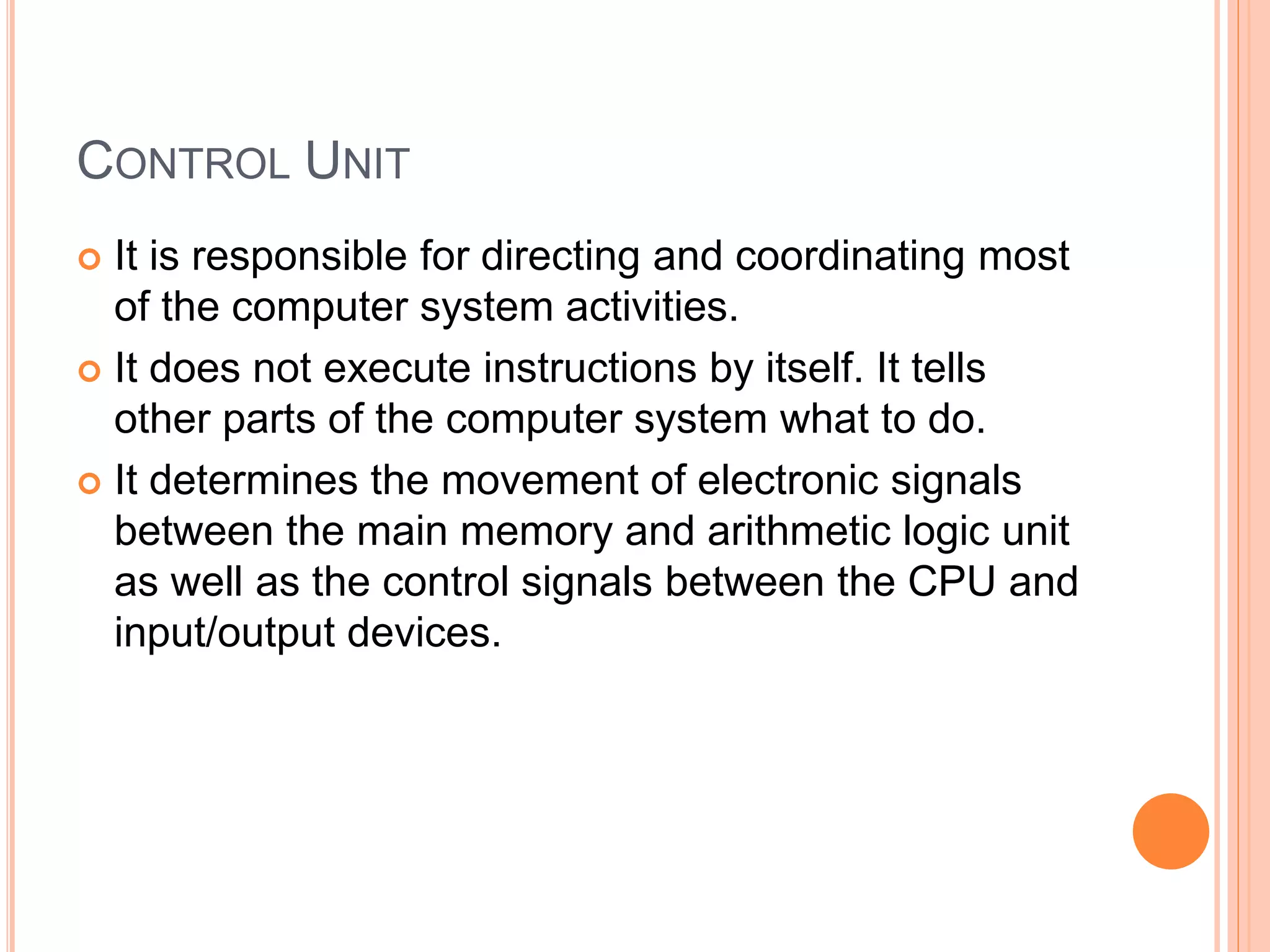 CONTROL UNIT
 It is responsible for directing and coordinating most
of the computer system activities.
 It does not execute instructions by itself. It tells
other parts of the computer system what to do.
 It determines the movement of electronic signals
between the main memory and arithmetic logic unit
as well as the control signals between the CPU and
input/output devices.
 