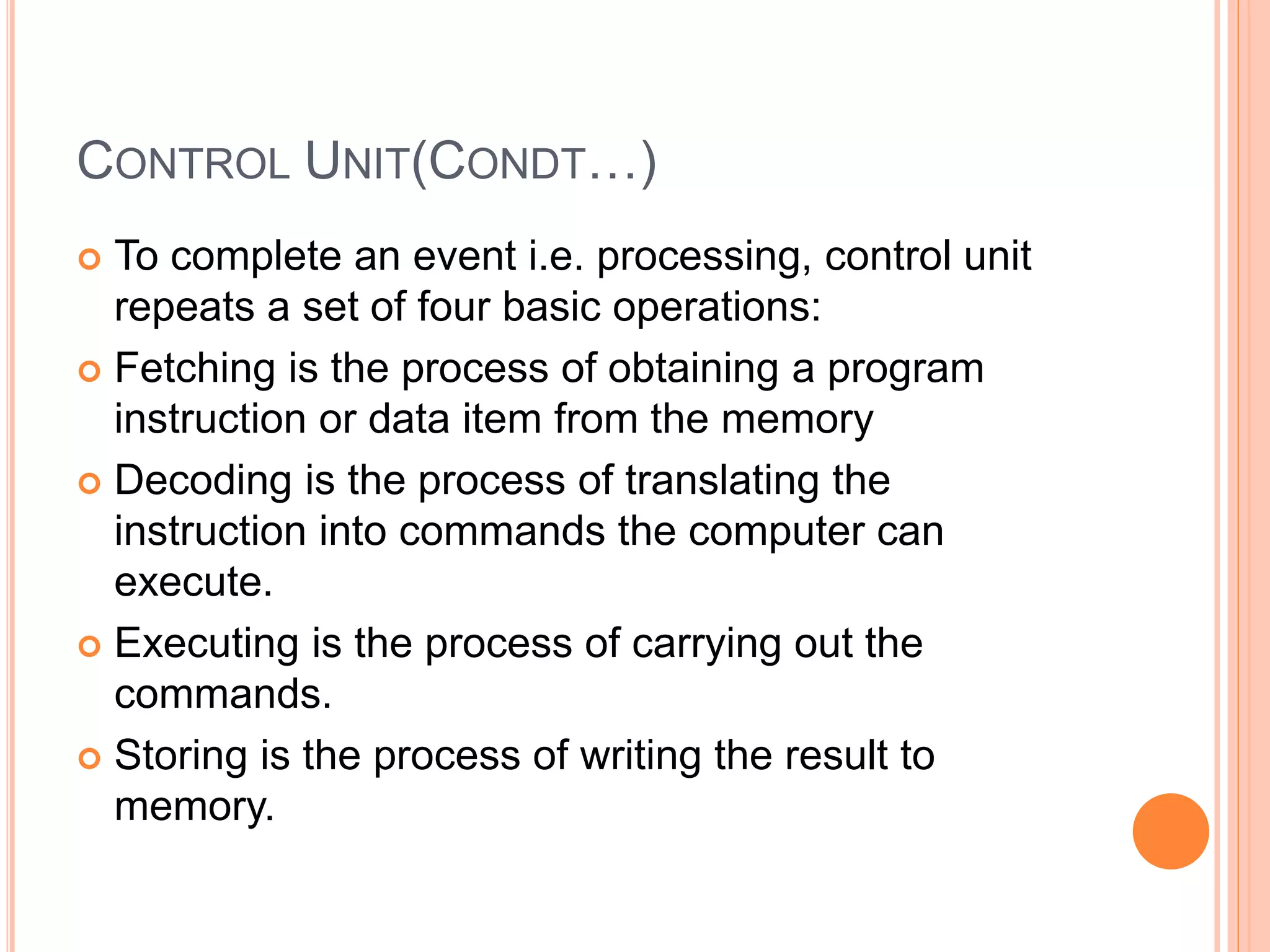CONTROL UNIT(CONDT…)
 To complete an event i.e. processing, control unit
repeats a set of four basic operations:
 Fetching is the process of obtaining a program
instruction or data item from the memory
 Decoding is the process of translating the
instruction into commands the computer can
execute.
 Executing is the process of carrying out the
commands.
 Storing is the process of writing the result to
memory.
 