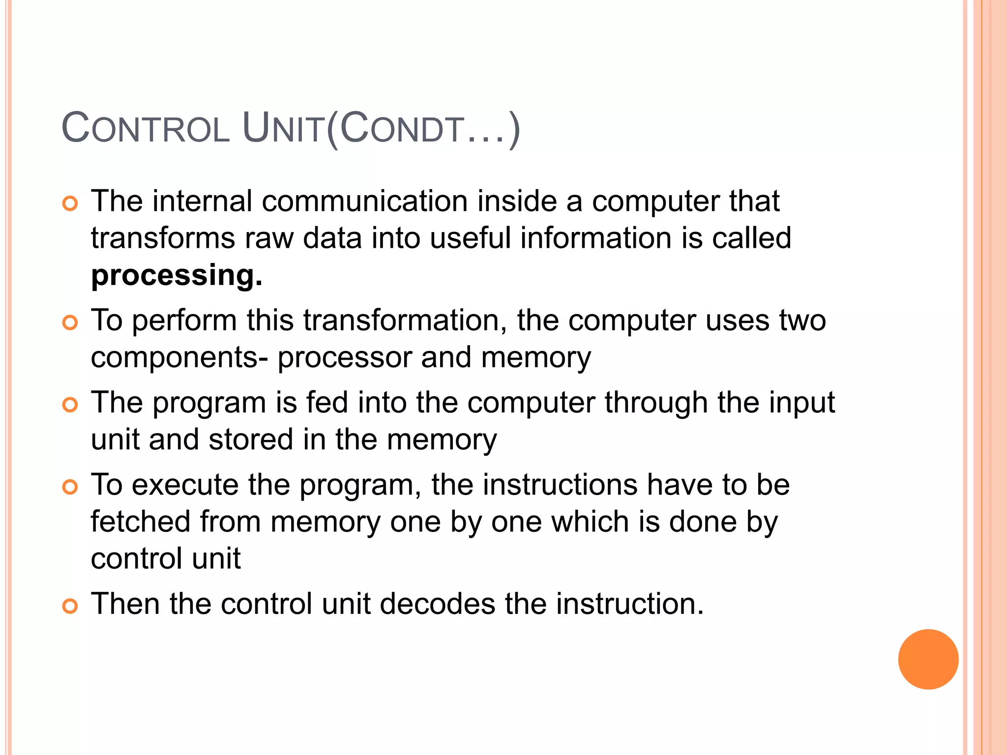 CONTROL UNIT(CONDT…)
 The internal communication inside a computer that
transforms raw data into useful information is called
processing.
 To perform this transformation, the computer uses two
components- processor and memory
 The program is fed into the computer through the input
unit and stored in the memory
 To execute the program, the instructions have to be
fetched from memory one by one which is done by
control unit
 Then the control unit decodes the instruction.
 