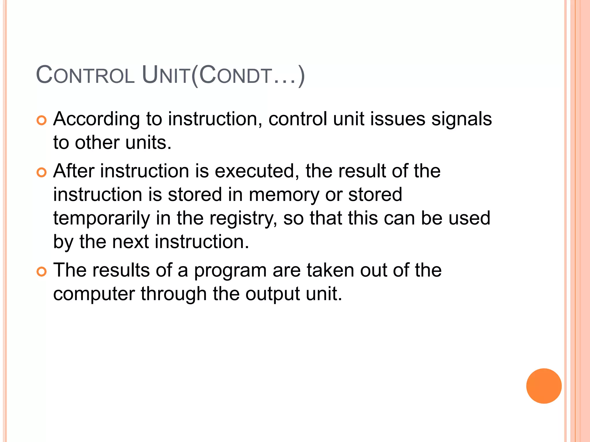 CONTROL UNIT(CONDT…)
 According to instruction, control unit issues signals
to other units.
 After instruction is executed, the result of the
instruction is stored in memory or stored
temporarily in the registry, so that this can be used
by the next instruction.
 The results of a program are taken out of the
computer through the output unit.
 
