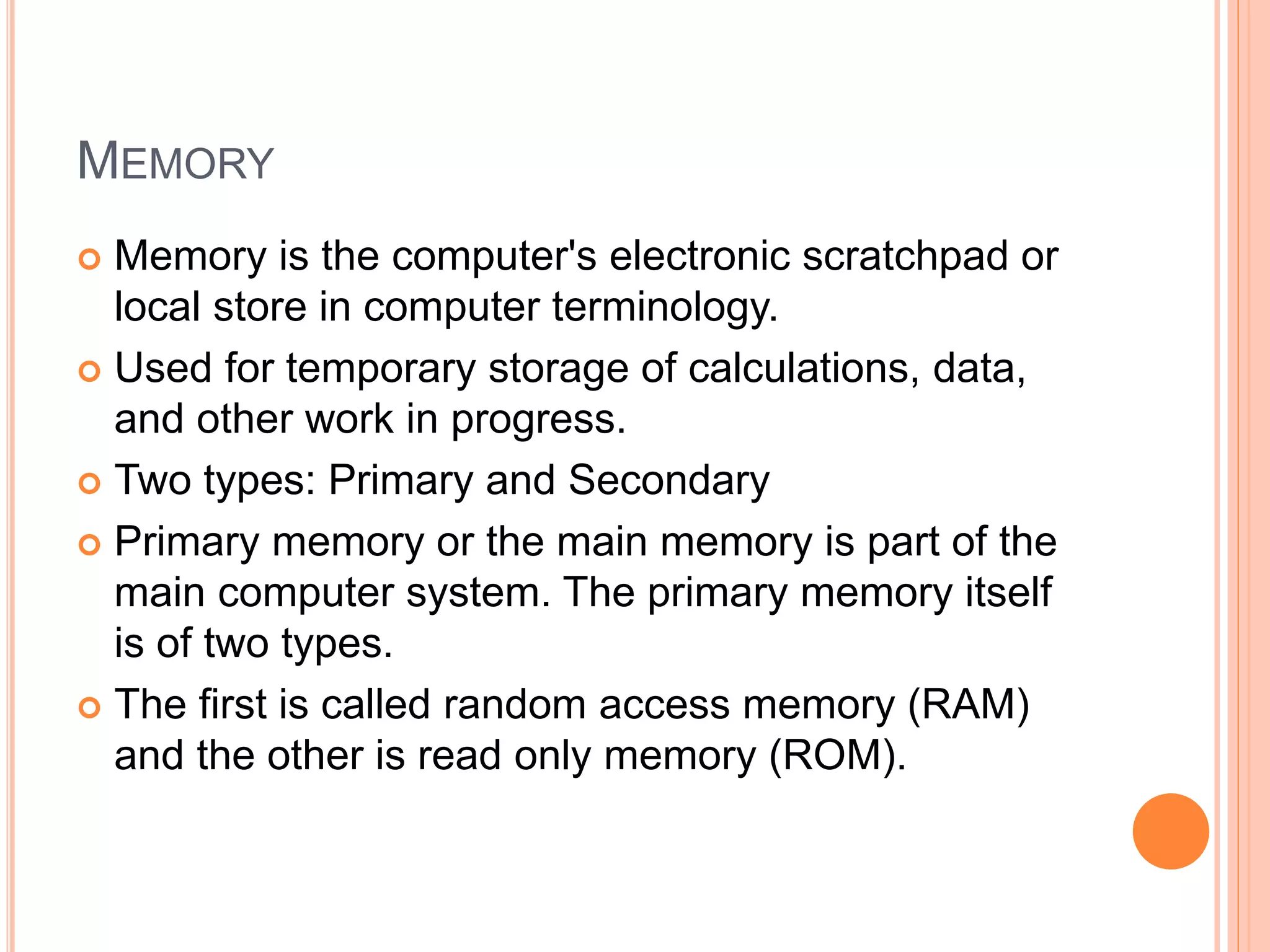 MEMORY
 Memory is the computer's electronic scratchpad or
local store in computer terminology.
 Used for temporary storage of calculations, data,
and other work in progress.
 Two types: Primary and Secondary
 Primary memory or the main memory is part of the
main computer system. The primary memory itself
is of two types.
 The first is called random access memory (RAM)
and the other is read only memory (ROM).
 