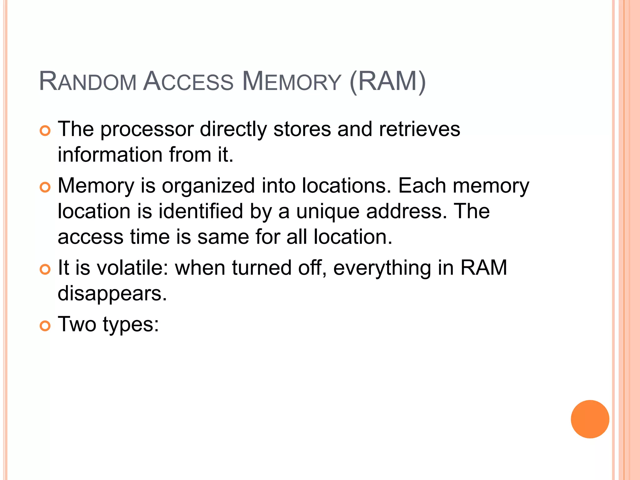 RANDOM ACCESS MEMORY (RAM)
 The processor directly stores and retrieves
information from it.
 Memory is organized into locations. Each memory
location is identified by a unique address. The
access time is same for all location.
 It is volatile: when turned off, everything in RAM
disappears.
 Two types:
 