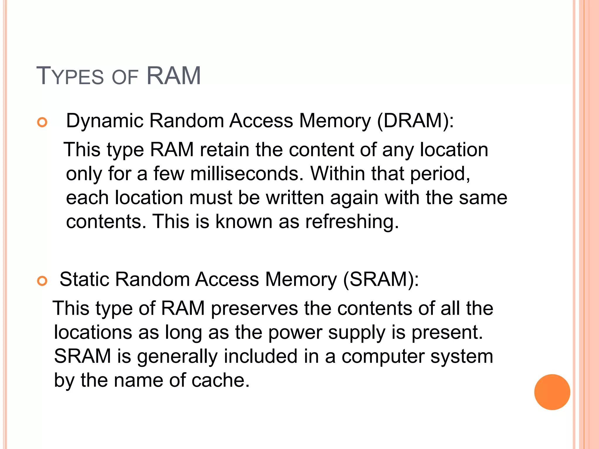 TYPES OF RAM
 Dynamic Random Access Memory (DRAM):
This type RAM retain the content of any location
only for a few milliseconds. Within that period,
each location must be written again with the same
contents. This is known as refreshing.
 Static Random Access Memory (SRAM):
This type of RAM preserves the contents of all the
locations as long as the power supply is present.
SRAM is generally included in a computer system
by the name of cache.
 