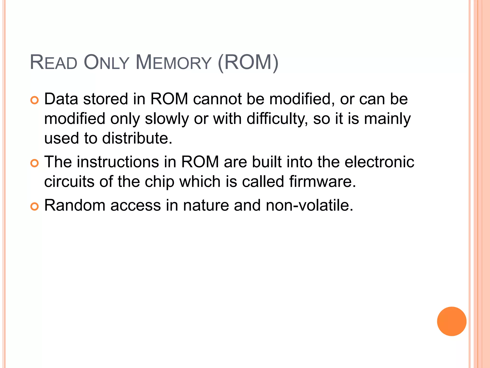 READ ONLY MEMORY (ROM)
 Data stored in ROM cannot be modified, or can be
modified only slowly or with difficulty, so it is mainly
used to distribute.
 The instructions in ROM are built into the electronic
circuits of the chip which is called firmware.
 Random access in nature and non-volatile.
 