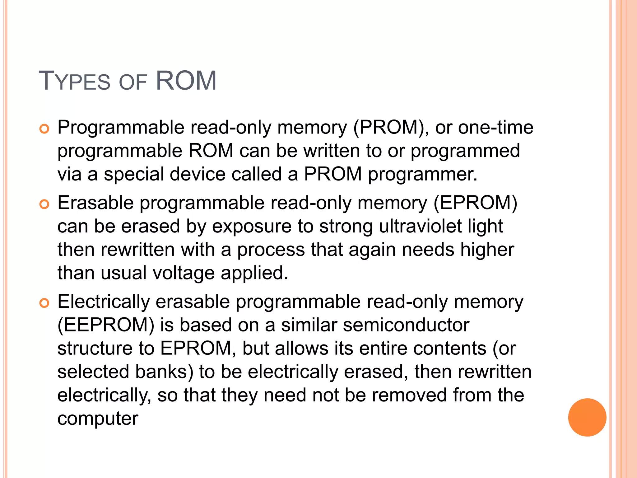 TYPES OF ROM
 Programmable read-only memory (PROM), or one-time
programmable ROM can be written to or programmed
via a special device called a PROM programmer.
 Erasable programmable read-only memory (EPROM)
can be erased by exposure to strong ultraviolet light
then rewritten with a process that again needs higher
than usual voltage applied.
 Electrically erasable programmable read-only memory
(EEPROM) is based on a similar semiconductor
structure to EPROM, but allows its entire contents (or
selected banks) to be electrically erased, then rewritten
electrically, so that they need not be removed from the
computer
 