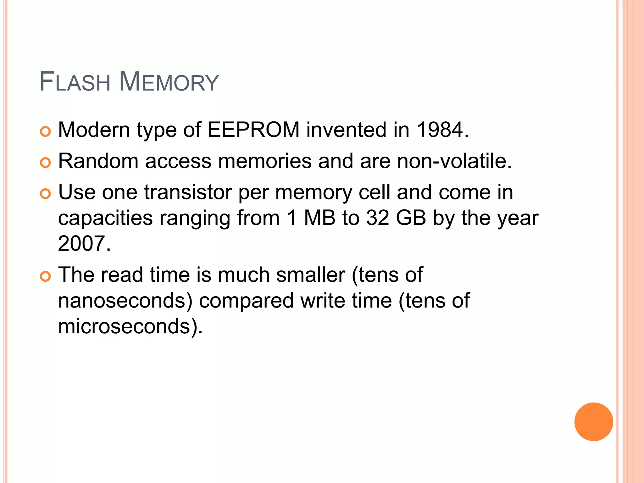 FLASH MEMORY
 Modern type of EEPROM invented in 1984.
 Random access memories and are non-volatile.
 Use one transistor per memory cell and come in
capacities ranging from 1 MB to 32 GB by the year
2007.
 The read time is much smaller (tens of
nanoseconds) compared write time (tens of
microseconds).
 